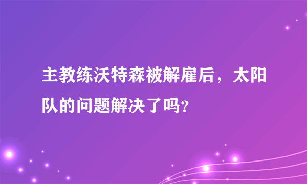 主教练沃特森被解雇后，太阳队的问题解决了吗？
