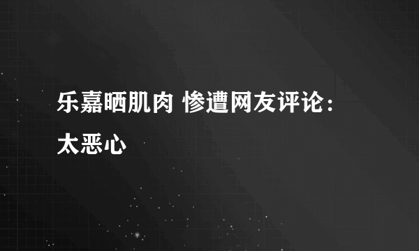 乐嘉晒肌肉 惨遭网友评论：太恶心