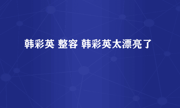 韩彩英 整容 韩彩英太漂亮了
