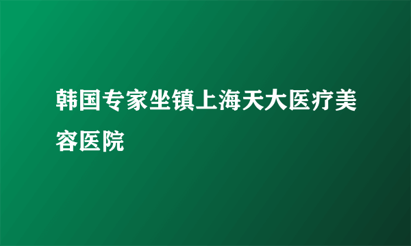 韩国专家坐镇上海天大医疗美容医院