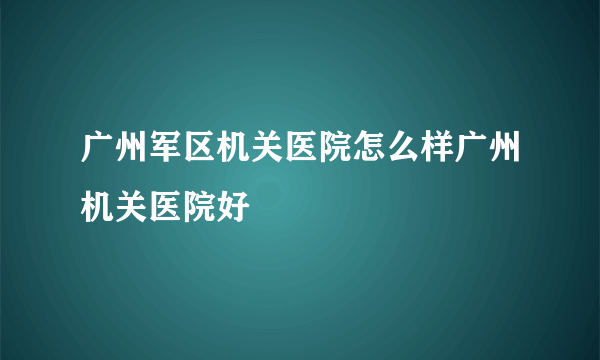 广州军区机关医院怎么样广州机关医院好