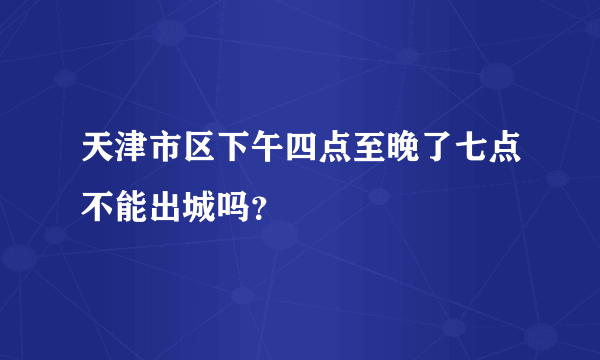 天津市区下午四点至晚了七点不能出城吗？