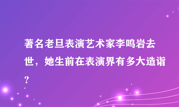 著名老旦表演艺术家李鸣岩去世，她生前在表演界有多大造诣？