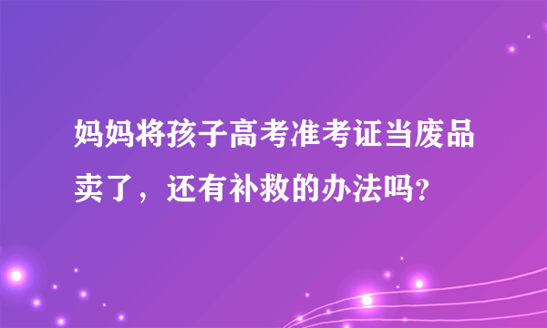 妈妈将孩子高考准考证当废品卖了，还有补救的办法吗？