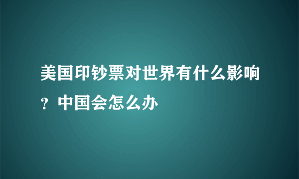 美国印钞票对世界有什么影响？中国会怎么办