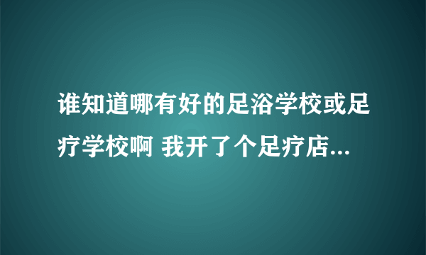 谁知道哪有好的足浴学校或足疗学校啊 我开了个足疗店 可是没有技师 我想找个好点的足疗学校