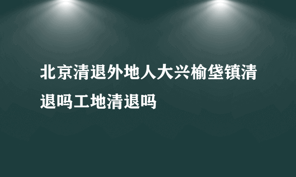 北京清退外地人大兴榆垡镇清退吗工地清退吗
