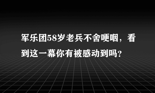 军乐团58岁老兵不舍哽咽，看到这一幕你有被感动到吗？