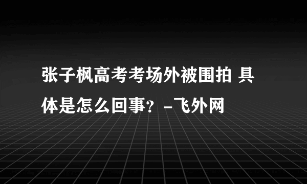 张子枫高考考场外被围拍 具体是怎么回事？-飞外网