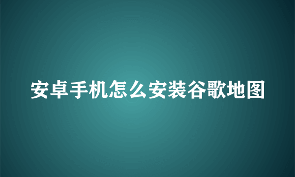 安卓手机怎么安装谷歌地图