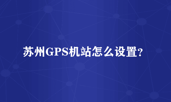苏州GPS机站怎么设置？