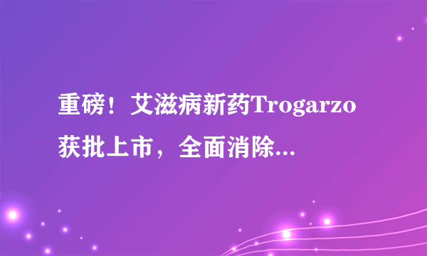 重磅！艾滋病新药Trogarzo获批上市，全面消除顽固的HIV病毒