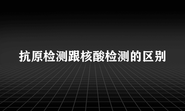 抗原检测跟核酸检测的区别