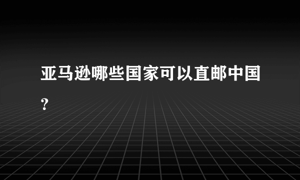 亚马逊哪些国家可以直邮中国？