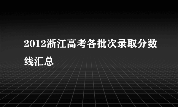 2012浙江高考各批次录取分数线汇总
