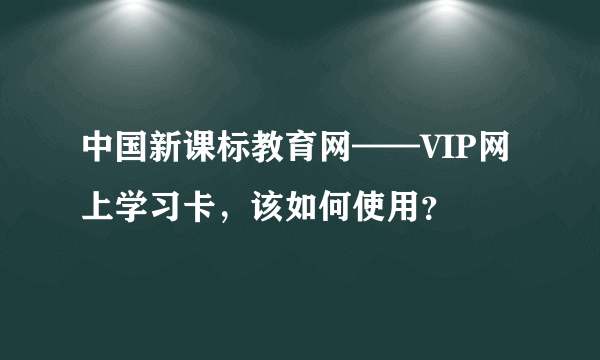 中国新课标教育网——VIP网上学习卡，该如何使用？