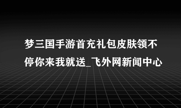 梦三国手游首充礼包皮肤领不停你来我就送_飞外网新闻中心