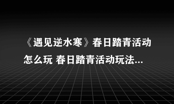 《遇见逆水寒》春日踏青活动怎么玩 春日踏青活动玩法攻略大全