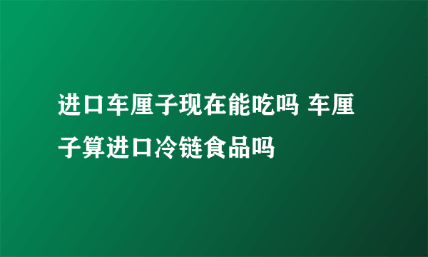 进口车厘子现在能吃吗 车厘子算进口冷链食品吗