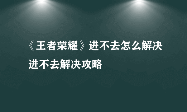 《王者荣耀》进不去怎么解决 进不去解决攻略