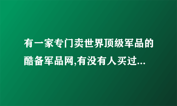有一家专门卖世界顶级军品的酷备军品网,有没有人买过，发表下意见