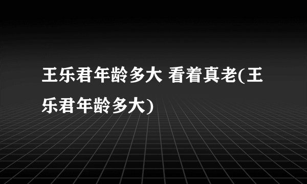 王乐君年龄多大 看着真老(王乐君年龄多大)
