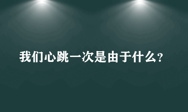 我们心跳一次是由于什么？