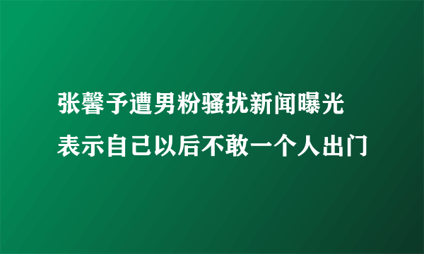 张馨予遭男粉骚扰新闻曝光 表示自己以后不敢一个人出门