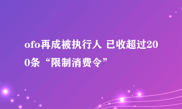 ofo再成被执行人 已收超过200条“限制消费令”