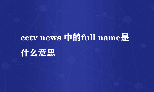cctv news 中的full name是什么意思
