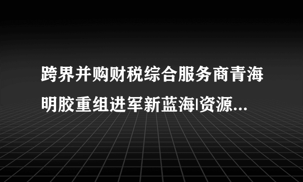 跨界并购财税综合服务商青海明胶重组进军新蓝海|资源|青海明胶|企业_飞外新闻
