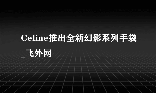 Celine推出全新幻影系列手袋_飞外网