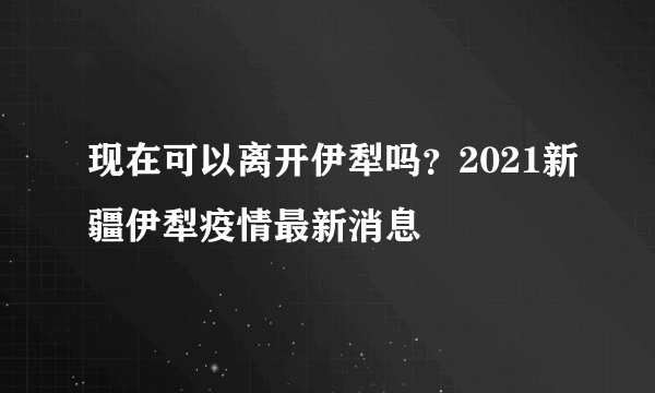 现在可以离开伊犁吗？2021新疆伊犁疫情最新消息