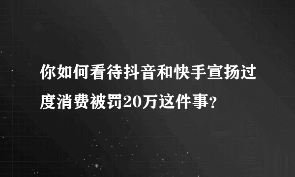 你如何看待抖音和快手宣扬过度消费被罚20万这件事？