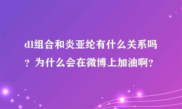 dl组合和炎亚纶有什么关系吗？为什么会在微博上加油啊？