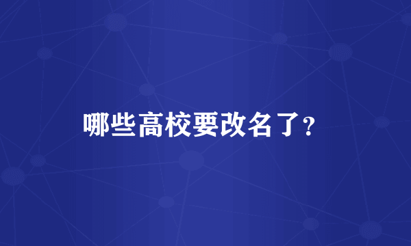 哪些高校要改名了？