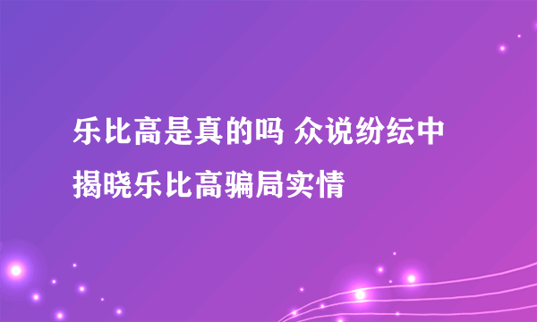乐比高是真的吗 众说纷纭中揭晓乐比高骗局实情
