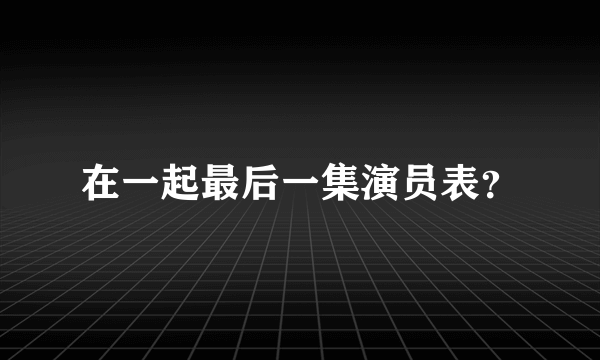 在一起最后一集演员表？