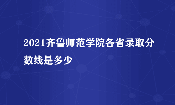 2021齐鲁师范学院各省录取分数线是多少