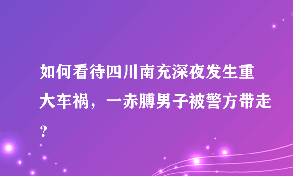 如何看待四川南充深夜发生重大车祸，一赤膊男子被警方带走？