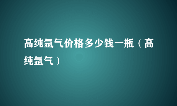 高纯氩气价格多少钱一瓶（高纯氩气）