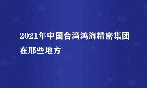 2021年中国台湾鸿海精密集团在那些地方