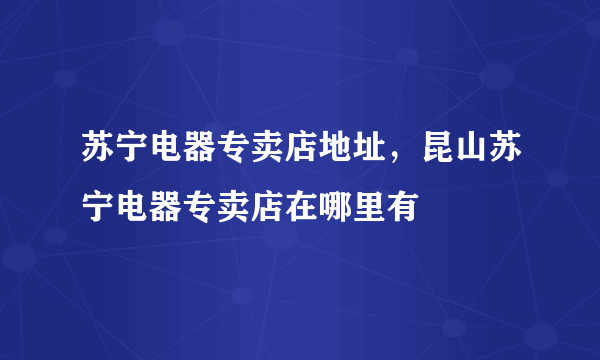 苏宁电器专卖店地址，昆山苏宁电器专卖店在哪里有