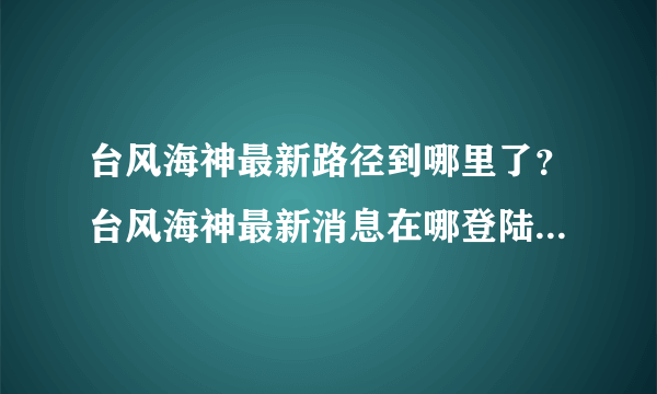 台风海神最新路径到哪里了？台风海神最新消息在哪登陆带了什么影响