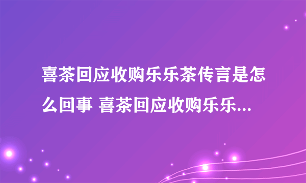 喜茶回应收购乐乐茶传言是怎么回事 喜茶回应收购乐乐茶传言说了什么