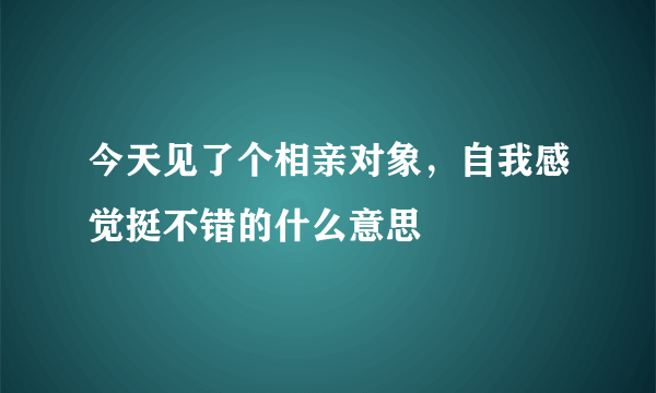 今天见了个相亲对象，自我感觉挺不错的什么意思