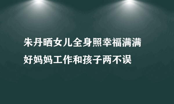 朱丹晒女儿全身照幸福满满 好妈妈工作和孩子两不误