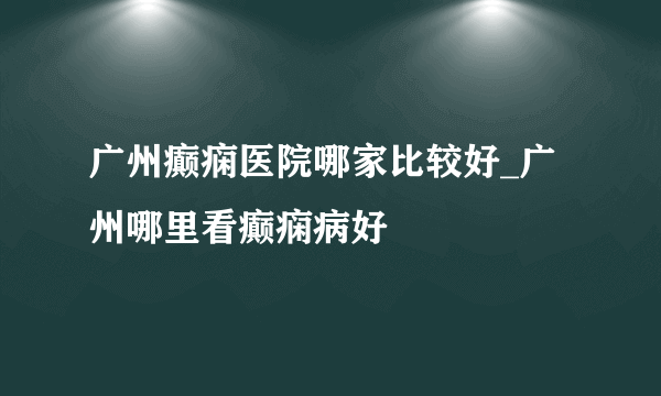 广州癫痫医院哪家比较好_广州哪里看癫痫病好