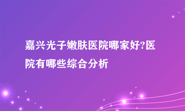 嘉兴光子嫩肤医院哪家好?医院有哪些综合分析