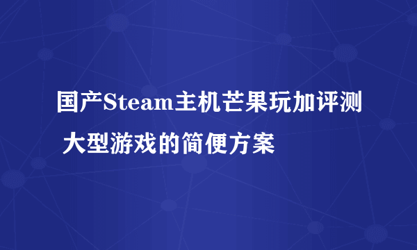 国产Steam主机芒果玩加评测 大型游戏的简便方案